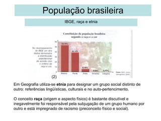 População brasileira IBGE, raça e etnia Em Geografia utiliza-se  etnia  para designar um grupo social distinto de outro: referências lingüísticas, culturais e no auto-pertencimento. O conceito  raça  (origem e aspecto físico) é bastante discutível e inegavelmente foi responsável pela subjugação de um grupo humano por outro e está impregnado de racismo (preconceito físico e social). 1 (2) 