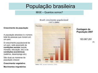 População brasileira IBGE – Quantos somos? Contagem da População 2007 183.987.291 Crescimento da população A população absoluta é o número total de pessoas que moram em um país. O crescimento populacional de um país  está associado às  condições sociais  (saúde, moradia, educação, etc) e às  condições econômicas  (salários, desemprego etc). São duas as maneiras da população crescer: Crescimento vegetativo Movimentos migratórios (2) (4) 