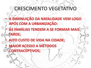CRESCIMENTO VEGETATIVO
• A DIMINUIÇÃO DA NATALIDADE VEM LOGO
  APÓS COM A URBANIZAÇÃO:
• AS FAMÍLIAS TENDEM A SE FORMAR MAIS
  TARDE;
• ALTO CUSTO DE VIDA NA CIDADE;
• MAIOR ACESSO A MÉTODOS
  CONTRACEPTIVOS;
 