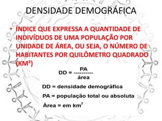 DENSIDADE DEMOGRÁFICA
• ÍNDICE QUE EXPRESSA A QUANTIDADE DE
  INDIVÍDUOS DE UMA POPULAÇÃO POR
  UNIDADE DE ÁREA, OU SEJA, O NÚMERO DE
  HABITANTES POR QUILÔMETRO QUADRADO
  (KM²)
 