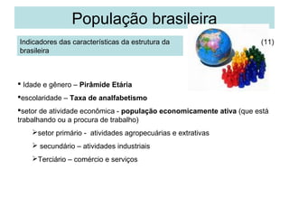 População brasileira
Indicadores das características da estrutura da
brasileira

(11)

 Idade e gênero – Pirâmide Etária
escolaridade – Taxa de analfabetismo
setor de atividade econômica - população economicamente ativa (que está
trabalhando ou a procura de trabalho)
setor primário - atividades agropecuárias e extrativas
 secundário – atividades industriais
Terciário – comércio e serviços

 