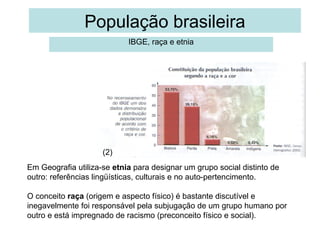 População brasileira
IBGE, raça e etnia

1
(2)
Em Geografia utiliza-se etnia para designar um grupo social distinto de
outro: referências lingüísticas, culturais e no auto-pertencimento.
O conceito raça (origem e aspecto físico) é bastante discutível e
inegavelmente foi responsável pela subjugação de um grupo humano por
outro e está impregnado de racismo (preconceito físico e social).

 