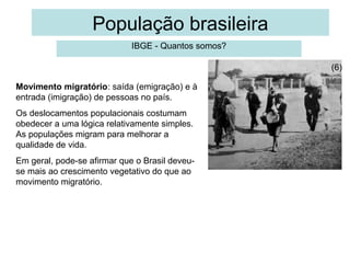 População brasileira
IBGE - Quantos somos?
(6)
Movimento migratório: saída (emigração) e à
entrada (imigração) de pessoas no país.
Os deslocamentos populacionais costumam
obedecer a uma lógica relativamente simples.
As populações migram para melhorar a
qualidade de vida.
Em geral, pode-se afirmar que o Brasil deveuse mais ao crescimento vegetativo do que ao
movimento migratório.

 