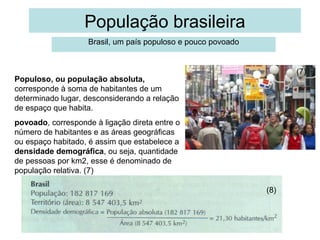 População brasileira
Brasil, um país populoso e pouco povoado

(7)

Populoso, ou população absoluta,
corresponde à soma de habitantes de um
determinado lugar, desconsiderando a relação
de espaço que habita.
povoado, corresponde à ligação direta entre o
número de habitantes e as áreas geográficas
ou espaço habitado, é assim que estabelece a
densidade demográfica, ou seja, quantidade
de pessoas por km2, esse é denominado de
população relativa. (7)
(8)

 