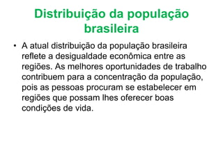 Distribuição da população
brasileira
• A atual distribuição da população brasileira
reflete a desigualdade econômica entre as
regiões. As melhores oportunidades de trabalho
contribuem para a concentração da população,
pois as pessoas procuram se estabelecer em
regiões que possam lhes oferecer boas
condições de vida.
 