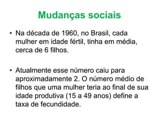 Mudanças sociais
• Na década de 1960, no Brasil, cada
mulher em idade fértil, tinha em média,
cerca de 6 filhos.
• Atualmente esse número caiu para
aproximadamente 2. O número médio de
filhos que uma mulher teria ao final de sua
idade produtiva (15 a 49 anos) define a
taxa de fecundidade.
 