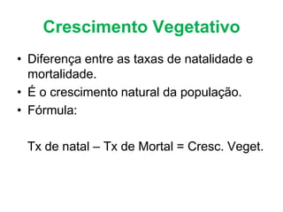 Crescimento Vegetativo
• Diferença entre as taxas de natalidade e
mortalidade.
• É o crescimento natural da população.
• Fórmula:
Tx de natal – Tx de Mortal = Cresc. Veget.
 