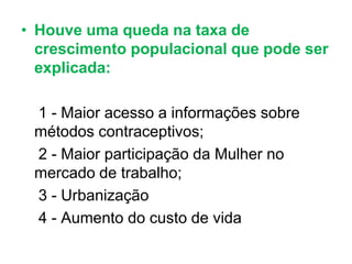 • Houve uma queda na taxa de
crescimento populacional que pode ser
explicada:
1 - Maior acesso a informações sobre
métodos contraceptivos;
2 - Maior participação da Mulher no
mercado de trabalho;
3 - Urbanização
4 - Aumento do custo de vida
 