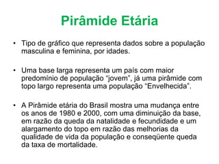 Pirâmide Etária
• Tipo de gráfico que representa dados sobre a população
masculina e feminina, por idades.
• Uma base larga representa um país com maior
predomínio de população “jovem”, já uma pirâmide com
topo largo representa uma população “Envelhecida”.
• A Pirâmide etária do Brasil mostra uma mudança entre
os anos de 1980 e 2000, com uma diminuição da base,
em razão da queda da natalidade e fecundidade e um
alargamento do topo em razão das melhorias da
qualidade de vida da população e conseqüente queda
da taxa de mortalidade.
 