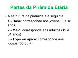 Partes da Pirâmide Etária
• A estrutura da pirâmide é a seguinte:
1 - Base: corresponde aos jovens (0 a 18
anos)
2 - Meio: corresponde aos adultos (19 a
64 anos)
3 - Topo ou ápice: corresponde aos
idosos (65 ou +)
 