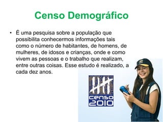 Censo Demográfico
• É uma pesquisa sobre a população que
possibilita conhecermos informações tais
como o número de habitantes, de homens, de
mulheres, de idosos e crianças, onde e como
vivem as pessoas e o trabalho que realizam,
entre outras coisas. Esse estudo é realizado, a
cada dez anos.
 
