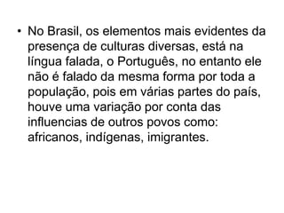 • No Brasil, os elementos mais evidentes da
presença de culturas diversas, está na
língua falada, o Português, no entanto ele
não é falado da mesma forma por toda a
população, pois em várias partes do país,
houve uma variação por conta das
influencias de outros povos como:
africanos, indígenas, imigrantes.
 