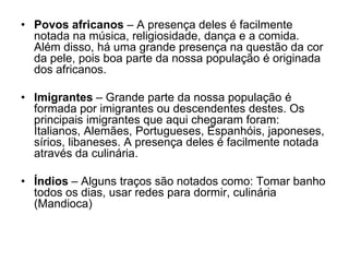 • Povos africanos – A presença deles é facilmente
notada na música, religiosidade, dança e a comida.
Além disso, há uma grande presença na questão da cor
da pele, pois boa parte da nossa população é originada
dos africanos.
• Imigrantes – Grande parte da nossa população é
formada por imigrantes ou descendentes destes. Os
principais imigrantes que aqui chegaram foram:
Italianos, Alemães, Portugueses, Espanhóis, japoneses,
sírios, libaneses. A presença deles é facilmente notada
através da culinária.
• Índios – Alguns traços são notados como: Tomar banho
todos os dias, usar redes para dormir, culinária
(Mandioca)
 