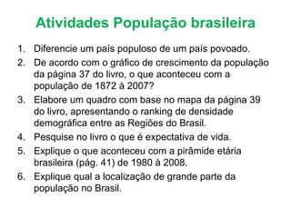 Atividades População brasileira
1. Diferencie um país populoso de um país povoado.
2. De acordo com o gráfico de crescimento da população
da página 37 do livro, o que aconteceu com a
população de 1872 à 2007?
3. Elabore um quadro com base no mapa da página 39
do livro, apresentando o ranking de densidade
demográfica entre as Regiões do Brasil.
4. Pesquise no livro o que é expectativa de vida.
5. Explique o que aconteceu com a pirâmide etária
brasileira (pág. 41) de 1980 à 2008.
6. Explique qual a localização de grande parte da
população no Brasil.
 