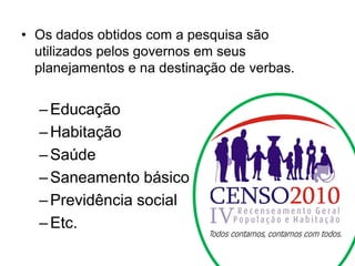 • Os dados obtidos com a pesquisa são
utilizados pelos governos em seus
planejamentos e na destinação de verbas.
–Educação
–Habitação
–Saúde
–Saneamento básico
–Previdência social
–Etc.
 