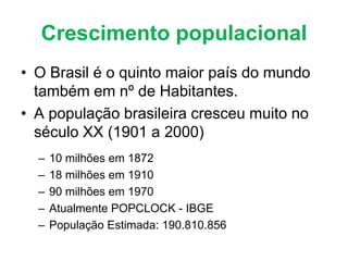 Crescimento populacional
• O Brasil é o quinto maior país do mundo
também em nº de Habitantes.
• A população brasileira cresceu muito no
século XX (1901 a 2000)
– 10 milhões em 1872
– 18 milhões em 1910
– 90 milhões em 1970
– Atualmente POPCLOCK - IBGE
– População Estimada: 190.810.856
 