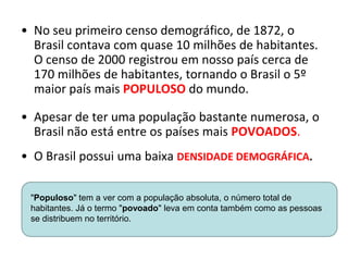 • No seu primeiro censo demográfico, de 1872, o
Brasil contava com quase 10 milhões de habitantes.
O censo de 2000 registrou em nosso país cerca de
170 milhões de habitantes, tornando o Brasil o 5º
maior país mais POPULOSO do mundo.
• Apesar de ter uma população bastante numerosa, o
Brasil não está entre os países mais POVOADOS.
• O Brasil possui uma baixa DENSIDADE DEMOGRÁFICA.
"Populoso" tem a ver com a população absoluta, o número total de
habitantes. Já o termo "povoado" leva em conta também como as pessoas
se distribuem no território.
 
