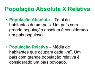 População Absoluta X Relativa
• População Absoluta – Total de
habitantes de um país. Um país com
grande população absoluta é considerado
um país populoso.
• População Relativa – Média de
habitantes que ocupam cada km2. Um
país com grande população relativa é
considerado um país povoado.
 