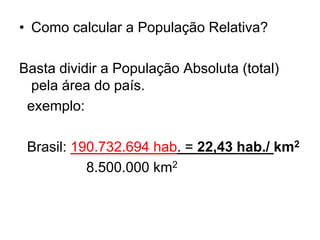 • Como calcular a População Relativa?
Basta dividir a População Absoluta (total)
pela área do país.
exemplo:
Brasil: 190.732.694 hab. = 22,43 hab./ km2
8.500.000 km2
 
