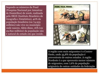 Segundo os números da Pnad
(Pesquisa Nacional por Amostras
de Domicílios) de 2006, realizada
pelo IBGE (Instituto Brasileiro de
Geografia e Estatística), 40% da
população brasileira (ou 74.935
milhões) não vive no município
onde nasceu. Além disso, 16% (ou
29.892 milhões) da população não
é natural do estado em que reside.
A região com mais migrantes é o Centro-
Oeste, onde 35,8% da população é
proveniente de outros estados. A região
Nordeste é a que apresenta menor número
de migrantes, com 7,6% da população
originária de outras unidades da federação
 