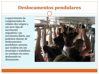 Deslocamentos pendulares
o aparecimento de
conglomerados de
cidades deu origem a
um novo tipo de
movimento
migratório: um
movimento diário, que
podemos chamar de
deslocamentos
pendulares: pessoas
que residem em um
município e trabalham
ou estudam em outro,
deslocando-se
diariamente.
 