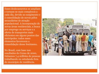 Esses deslocamentos se ampliam
e tornam-se mais complexos a
cada dia, devido ao surgimento e
à consolidação de novos pólos
secundários de atração
populacional. A incorporação de
novas áreas residenciais, a busca
por emprego ou serviços e a
oferta de transportes mais
eficientes em alguns pontos das
metrópoles: todos esses
elementos favorecem a
consolidação desse fenômeno.
No Brasil, com base nos
resultados do Censo de 2000,
tínhamos 7,4 milhões de pessoas
trabalhando ou estudando fora
do município de residência.
 