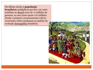 No último século a população
brasileira multiplicou por dez: em 1900
residiam no Brasil cerca de 17 milhões de
pessoas, no ano 2000 quase 170 milhões.
Desde o primeiro recenseamento (1872)
ocorreram várias mudanças no padrão da
evolução demográfica brasileira.
 