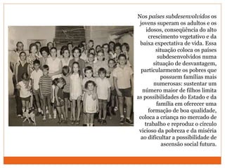 Nos países subdesenvolvidos os
jovens superam os adultos e os
idosos, conseqüência do alto
crescimento vegetativo e da
baixa expectativa de vida. Essa
situação coloca os países
subdesenvolvidos numa
situação de desvantagem,
particularmente os pobres que
possuem famílias mais
numerosas: sustentar um
número maior de filhos limita
as possibilidades do Estado e da
família em oferecer uma
formação de boa qualidade,
coloca a criança no mercado de
trabalho e reproduz o círculo
vicioso da pobreza e da miséria
ao dificultar a possibilidade de
ascensão social futura.
 