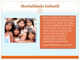 Mortalidade Infantil
 Embora ainda seja alto, o índice
de mortalidade infantil diminui
a cada ano no Brasil. Em 1995, a
taxa de mortalidade infantil era
de 66 por mil. Em 2005, este
índice caiu para 25,8 por mil.
Para termos uma base de
comparação, em países
desenvolvidos a taxa de
mortalidade infantil é de,
aproximadamente, 5 por mil.
 