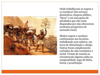 Onde trabalhavam os negros e
os mestiços? Em serviços
domésticos, limpeza pública,
"bicos" e em uma gama de
atividades que não eram
disputadas por não oferecerem
nenhuma perspectiva de
ascensão social.
Muitos negros e mestiços
continuaram nas lavouras,
trabalhando sem salários, em
troca de alimentação e abrigo.
Outros foram simplesmente
excluídos da vida econômica e
social. Viviam de esmola ou
encontravam alguma saída na
marginalidade: jogo do bicho,
furtos e prostituição.
 