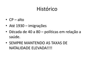 Histórico
• CP – alto
• Até 1930 – imigrações
• Década de 40 a 80 – políticas em relação a
saúde.
• SEMPRE MANTENDO AS TAXAS DE
NATALIDADE ELEVADA!!!!
 