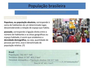 População brasileira
Brasil, um país populoso e pouco povoado
Capítulo 5, págs. 80 à 98
Populoso, ou população absoluta, corresponde à
soma de habitantes de um determinado lugar,
desconsiderando a relação de espaço que habita.
povoado, corresponde à ligação direta entre o
número de habitantes e as áreas geográficas ou
espaço habitado, é assim que estabelece a
densidade demográfica, ou seja, quantidade de
pessoas por km2, esse é denominado de
população relativa. (7)
(8)
(7)
 