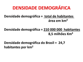DENSIDADE DEMOGRÁFICA
Densidade demográfica = total de habitantes
área em km²
Densidade demográfica = 210 000 000 habitantes
8,5 milhões Km²
Densidade demográfica do Brasil = 24,7
habitantes por km2
 