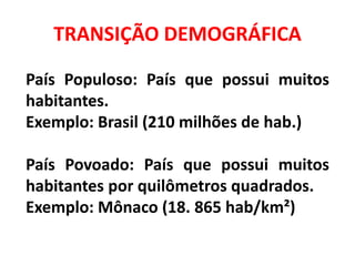 TRANSIÇÃO DEMOGRÁFICA
País Populoso: País que possui muitos
habitantes.
Exemplo: Brasil (210 milhões de hab.)
País Povoado: País que possui muitos
habitantes por quilômetros quadrados.
Exemplo: Mônaco (18. 865 hab/km²)
 
