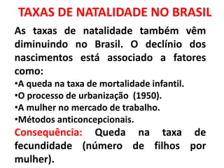 TAXAS DE NATALIDADE NO BRASIL
As taxas de natalidade também vêm
diminuindo no Brasil. O declínio dos
nascimentos está associado a fatores
como:
•A queda na taxa de mortalidade infantil.
•O processo de urbanização (1950).
•A mulher no mercado de trabalho.
•Métodos anticoncepcionais.
Consequência: Queda na taxa de
fecundidade (número de filhos por
mulher).
 