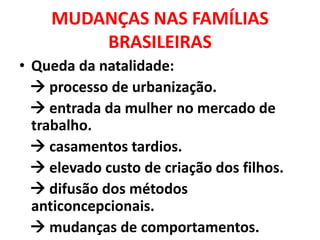 MUDANÇAS NAS FAMÍLIAS
BRASILEIRAS
• Queda da natalidade:
 processo de urbanização.
 entrada da mulher no mercado de
trabalho.
 casamentos tardios.
 elevado custo de criação dos filhos.
 difusão dos métodos
anticoncepcionais.
 mudanças de comportamentos.
 