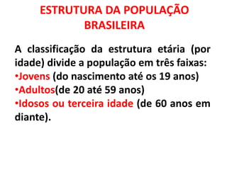 ESTRUTURA DA POPULAÇÃO
BRASILEIRA
A classificação da estrutura etária (por
idade) divide a população em três faixas:
•Jovens (do nascimento até os 19 anos)
•Adultos(de 20 até 59 anos)
•Idosos ou terceira idade (de 60 anos em
diante).
 