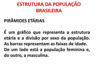 ESTRUTURA DA POPULAÇÃO
BRASILEIRA
PIRÂMIDES ETÁRIAS
É um gráfico que representa a estrutura
etária e a divisão por sexo da população.
As barras representam as faixas de idade.
De um lado está a população feminina e,
do outro, a masculina.
 