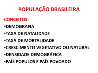 POPULAÇÃO BRASILEIRA
CONCEITOS:
•DEMOGRAFIA
•TAXA DE NATALIDADE
•TAXA DE MORTALIDADE
•CRESCIMENTO VEGETATIVO OU NATURAL
•DENSIDADE DEMOGRÁFICA
•PAÍS POPULOS E PAÍS POVOADO
 