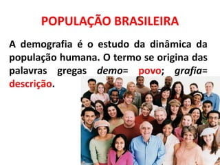POPULAÇÃO BRASILEIRA
A demografia é o estudo da dinâmica da
população humana. O termo se origina das
palavras gregas demo= povo; grafia=
descrição.
 