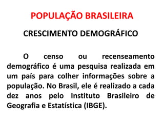 POPULAÇÃO BRASILEIRA
CRESCIMENTO DEMOGRÁFICO
O censo ou recenseamento
demográfico é uma pesquisa realizada em
um país para colher informações sobre a
população. No Brasil, ele é realizado a cada
dez anos pelo Instituto Brasileiro de
Geografia e Estatística (IBGE).
 