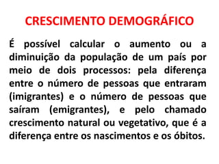CRESCIMENTO DEMOGRÁFICO
É possível calcular o aumento ou a
diminuição da população de um país por
meio de dois processos: pela diferença
entre o número de pessoas que entraram
(imigrantes) e o número de pessoas que
saíram (emigrantes), e pelo chamado
crescimento natural ou vegetativo, que é a
diferença entre os nascimentos e os óbitos.
 