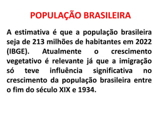 POPULAÇÃO BRASILEIRA
A estimativa é que a população brasileira
seja de 213 milhões de habitantes em 2022
(IBGE). Atualmente o crescimento
vegetativo é relevante já que a imigração
só teve influência significativa no
crescimento da população brasileira entre
o fim do século XIX e 1934.
 
