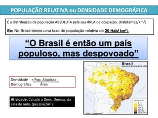 POPULAÇÃO RELATIVA ou DENSIDADE DEMOGRÁFICA 
É a distribuição da população ABSOLUTA pela sua ÁREA de ocupação. (Habitantes/km2) 
Ex: No Brasil temos uma taxa de população relativa de 20 Hab/ km2). 
“O Brasil é então um país 
populoso, mas despovoado” 
Densidade = Pop. Absoluta 
Demográfica Área 
Atividade: Calcule a Dens. Demog. da 
sala de aula. (pessoas/m2) 
 