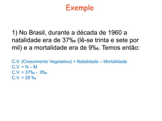 Exemplo 
1) No Brasil, durante a década de 1960 a 
natalidade era de 37‰ (lê-se trinta e sete por 
mil) e a mortalidade era de 9‰. Temos então: 
C.V. (Crescimento Vegetativo) = Natalidade – Mortalidade 
C.V. = N – M 
C.V. = 37‰ - 9‰ 
C.V. = 28 ‰ 
 