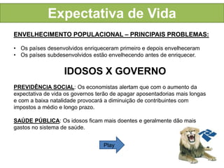 Expectativa de Vida 
ENVELHECIMENTO POPULACIONAL – PRINCIPAIS PROBLEMAS: 
• Os países desenvolvidos enriqueceram primeiro e depois envelheceram 
• Os países subdesenvolvidos estão envelhecendo antes de enriquecer. 
IDOSOS X GOVERNO 
PREVIDÊNCIA SOCIAL: Os economistas alertam que com o aumento da 
expectativa de vida os governos terão de apagar aposentadorias mais longas 
e com a baixa natalidade provocará a diminuição de contribuintes com 
impostos a médio e longo prazo. 
SAÚDE PÚBLICA: Os idosos ficam mais doentes e geralmente dão mais 
gastos no sistema de saúde. 
Play 
 