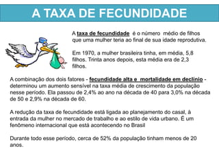 A TAXA DE FECUNDIDADE 
A taxa de fecundidade é o número médio de filhos 
que uma mulher teria ao final de sua idade reprodutiva. 
Em 1970, a mulher brasileira tinha, em média, 5,8 
filhos. Trinta anos depois, esta média era de 2,3 
filhos. 
A combinação dos dois fatores - fecundidade alta e mortalidade em declínio - 
determinou um aumento sensível na taxa média de crescimento da população 
nesse período. Ela passou de 2,4% ao ano na década de 40 para 3,0% na década 
de 50 e 2,9% na década de 60. 
A redução da taxa de fecundidade está ligada ao planejamento do casal, à 
entrada da mulher no mercado de trabalho e ao estilo de vida urbano. É um 
fenômeno internacional que está acontecendo no Brasil 
Durante todo esse período, cerca de 52% da população tinham menos de 20 
anos. 
 