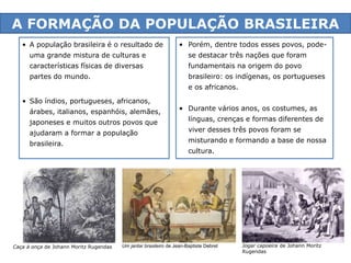 A FORMAÇÃO DA POPULAÇÃO BRASILEIRA 
• Porém, dentre todos esses povos, pode-se 
3 
• A população brasileira é o resultado de 
uma grande mistura de culturas e 
características físicas de diversas 
partes do mundo. 
• São índios, portugueses, africanos, 
árabes, italianos, espanhóis, alemães, 
japoneses e muitos outros povos que 
ajudaram a formar a população 
brasileira. 
Caça à onça de Johann Moritz Rugendas 
destacar três nações que foram 
fundamentais na origem do povo 
brasileiro: os indígenas, os portugueses 
e os africanos. 
• Durante vários anos, os costumes, as 
línguas, crenças e formas diferentes de 
viver desses três povos foram se 
misturando e formando a base de nossa 
cultura. 
Jogar capoeira de Johann Moritz 
Rugendas 
Um jantar brasileiro de Jean-Baptiste Debret 
 