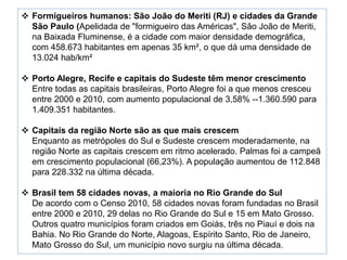  Formigueiros humanos: São João do Meriti (RJ) e cidades da Grande 
São Paulo (Apelidada de "formigueiro das Américas", São João de Meriti, 
na Baixada Fluminense, é a cidade com maior densidade demográfica, 
com 458.673 habitantes em apenas 35 km², o que dá uma densidade de 
13.024 hab/km² 
 Porto Alegre, Recife e capitais do Sudeste têm menor crescimento 
Entre todas as capitais brasileiras, Porto Alegre foi a que menos cresceu 
entre 2000 e 2010, com aumento populacional de 3,58% --1.360.590 para 
1.409.351 habitantes. 
 Capitais da região Norte são as que mais crescem 
Enquanto as metrópoles do Sul e Sudeste crescem moderadamente, na 
região Norte as capitais crescem em ritmo acelerado. Palmas foi a campeã 
em crescimento populacional (66,23%). A população aumentou de 112.848 
para 228.332 na última década. 
 Brasil tem 58 cidades novas, a maioria no Rio Grande do Sul 
De acordo com o Censo 2010, 58 cidades novas foram fundadas no Brasil 
entre 2000 e 2010, 29 delas no Rio Grande do Sul e 15 em Mato Grosso. 
Outros quatro municípios foram criados em Goiás, três no Piauí e dois na 
Bahia. No Rio Grande do Norte, Alagoas, Espírito Santo, Rio de Janeiro, 
Mato Grosso do Sul, um município novo surgiu na última década. 
 