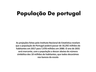 População De portugal
As projeções feitas pelo Instituto Nacional de Estatística revelam
que a população de Portugal poderá passar de 10,292 milhões de
habitantes em 2017 para 7,478 milhões em 2080. O ano de 2031
será marcante, com a população a descer abaixo do número
simbólico dos 10 milhões de habitantes, que todos decorámos
nos bancos da escola
 